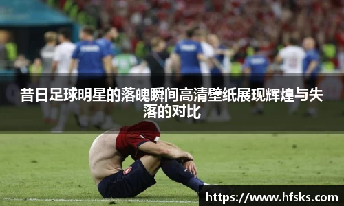 昔日足球明星的落魄瞬间高清壁纸展现辉煌与失落的对比