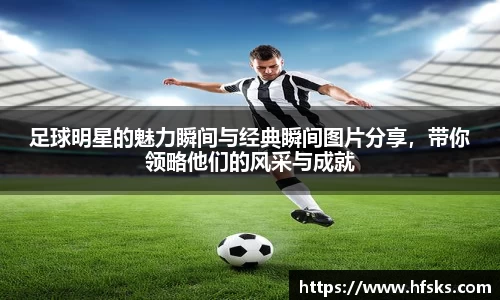足球明星的魅力瞬间与经典瞬间图片分享，带你领略他们的风采与成就